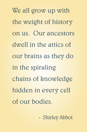 We all grow up with the weight of history on us.  Our ancestors dwell in the attics of our brains as they do in the spiraling chains of knowledge hidden in every cell of our bodies.  Shirley Abbot