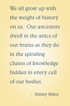 We all grow up with the weight of history on us. Our ancestors dwell in the attics of our brains as they do in the spiraling chains of knowledge hidden in every cell of our bodies. Shirley Abbot