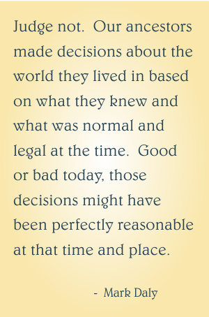 Judge not. Our ancestors made decisions about the world they lived in based on what they knew and what was normal and legal at the time. Good or bad today, those decisions might have been perfectly reasonable at that time and place.
